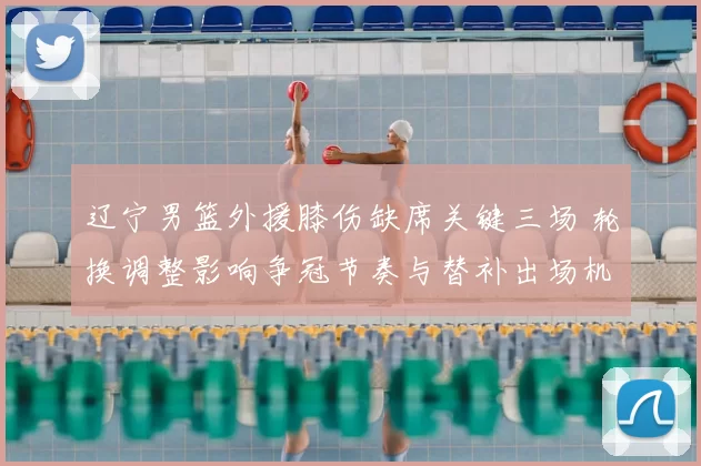 辽宁男篮外援膝伤缺席关键三场 轮换调整影响争冠节奏与替补出场机会