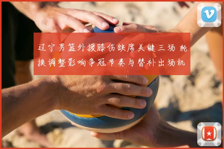 辽宁男篮外援膝伤缺席关键三场 轮换调整影响争冠节奏与替补出场机会