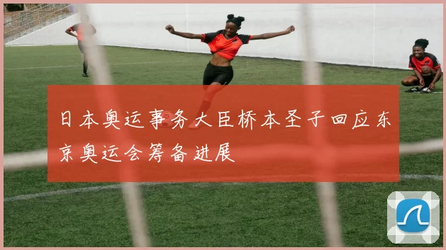 日本奥运事务大臣桥本圣子回应东京奥运会筹备进展