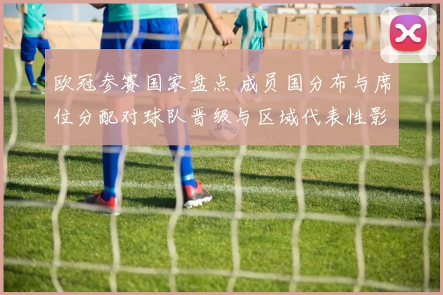 欧冠参赛国家盘点 成员国分布与席位分配对球队晋级与区域代表性影响